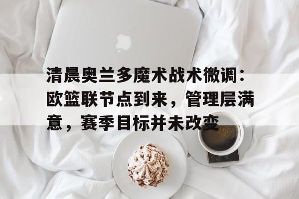 关于清晨奥兰多魔术战术微调：欧篮联节点到来，管理层满意，赛季目标并未改变的信息-开云体育